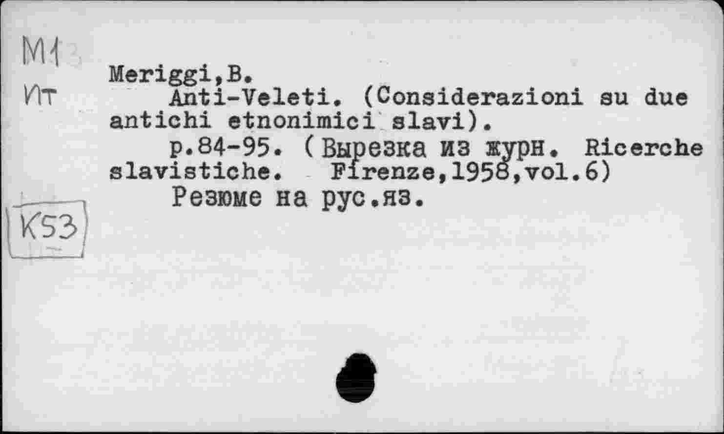 ﻿мі Ит	Meriggi,B. Anti-Veleti. (Considerazioni su due antichi etnonimici slavi). p.84-95. ( Вырезка ИЗ журн. Ricerche slavistiche. Firenze,1958,vol.6)
|К5з]	Резюме на рус.яз.